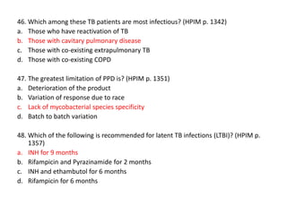 46. Which among these TB patients are most infectious? (HPIM p. 1342)
a. Those who have reactivation of TB
b. Those with cavitary pulmonary disease
c. Those with co-existing extrapulmonary TB
d. Those with co-existing COPD
47. The greatest limitation of PPD is? (HPIM p. 1351)
a. Deterioration of the product
b. Variation of response due to race
c. Lack of mycobacterial species specificity
d. Batch to batch variation
48. Which of the following is recommended for latent TB infections (LTBI)? (HPIM p.
1357)
a. INH for 9 months
b. Rifampicin and Pyrazinamide for 2 months
c. INH and ethambutol for 6 months
d. Rifampicin for 6 months

 