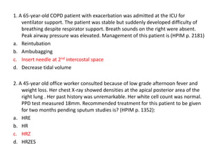 1. A 65-year-old COPD patient with exacerbation was admitted at the ICU for
ventilator support. The patient was stable but suddenly developed difficulty of
breathing despite respirator support. Breath sounds on the right were absent.
Peak airway pressure was elevated. Management of this patient is (HPIM p. 2181)
a. Reintubation
b. Ambubagging
c. Insert needle at 2nd intercostal space
d. Decrease tidal volume
2. A 45-year old office worker consulted because of low grade afternoon fever and
weight loss. Her chest X-ray showed densities at the apical posterior area of the
right lung . Her past history was unremarkable. Her white cell count was normal.
PPD test measured 18mm. Recommended treatment for this patient to be given
for two months pending sputum studies is? (HPIM p. 1352):
a. HRE
b. HR
c. HRZ
d. HRZES

 