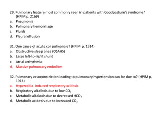 29. Pulmonary feature most commonly seen in patients with Goodpasture’s syndrome?
(HPIM p. 2169)
a. Pneumonia
b. Pulmonary hemorrhage
c. Plurds
d. Pleural effusion
31. One cause of acute cor pulmonale? (HPIM p. 1914)
a. Obstructive sleep anea (OSAHS)
b. Large left-to-right shunt
c. Atrial arrhythmia
d. Massive pulmonary embolism
32. Pulmonary vasoconstriction leading to pulmonary hypertension can be due to? (HPIM p.
1914)
a. Hypercabia- induced respiratory acidosis
b. Respiratory alkalosis due to low CO₂
c. Metabolic alkalosis due to decreased HCO₃
d. Metabolic acidosis due to increased CO₂

 