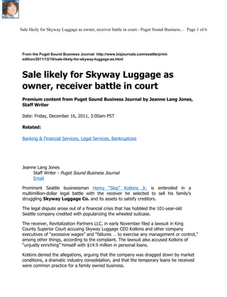 Sale likely for Skyway Luggage as owner, receiver battle in court - Puget Sound Business... Page 1 of 6




 From the Puget Sound Business Journal: http://www.bizjournals.com/seattle/print-
 edition/2011/12/16/sale-likely-for-skyway-luggage-as.html



 Sale likely for Skyway Luggage as
 owner, receiver battle in court
 Premium content from Puget Sound Business Journal by Jeanne Lang Jones,
 Staff Writer

 Date: Friday, December 16, 2011, 3:00am PST

 Related:

 Banking & Financial Services, Legal Services, Bankruptcies




 Jeanne Lang Jones
      Staff Writer - Puget Sound Business Journal
      Email

 Prominent Seattle businessman Henry “Skip” Kotkins Jr. is embroiled in a
 multimillion-dollar legal battle with the receiver he selected to sell his family’s
 struggling Skyway Luggage Co. and its assets to satisfy creditors.

 The legal dispute arose out of a financial crisis that has hobbled the 101-year-old
 Seattle company credited with popularizing the wheeled suitcase.

 The receiver, Revitalization Partners LLC, in early November filed a lawsuit in King
 County Superior Court accusing Skyway Luggage CEO Kotkins and other company
 executives of “excessive wages” and “failures … to exercise any management or control,”
 among other things, according to the complaint. The lawsuit also accused Kotkins of
 “unjustly enriching” himself with $14.9 million in personal loans.

 Kotkins denied the allegations, arguing that the company was dragged down by market
 conditions, a dramatic industry consolidation, and that the temporary loans he received
 were common practice for a family owned business.
 