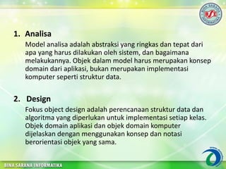 1. Analisa
Model analisa adalah abstraksi yang ringkas dan tepat dari
apa yang harus dilakukan oleh sistem, dan bagaimana
melakukannya. Objek dalam model harus merupakan konsep
domain dari aplikasi, bukan merupakan implementasi
komputer seperti struktur data.
2. Design
Fokus object design adalah perencanaan struktur data dan
algoritma yang diperlukan untuk implementasi setiap kelas.
Objek domain aplikasi dan objek domain komputer
dijelaskan dengan menggunakan konsep dan notasi
berorientasi objek yang sama.
 