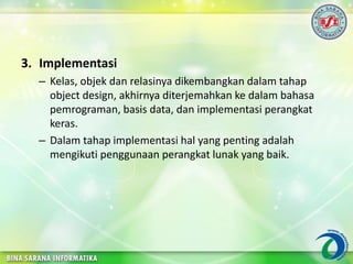 3. Implementasi
– Kelas, objek dan relasinya dikembangkan dalam tahap
object design, akhirnya diterjemahkan ke dalam bahasa
pemrograman, basis data, dan implementasi perangkat
keras.
– Dalam tahap implementasi hal yang penting adalah
mengikuti penggunaan perangkat lunak yang baik.
 