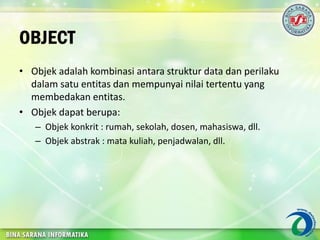 OBJECT
• Objek adalah kombinasi antara struktur data dan perilaku
dalam satu entitas dan mempunyai nilai tertentu yang
membedakan entitas.
• Objek dapat berupa:
– Objek konkrit : rumah, sekolah, dosen, mahasiswa, dll.
– Objek abstrak : mata kuliah, penjadwalan, dll.
 