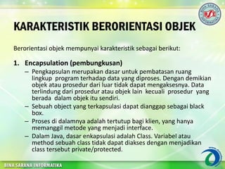 KARAKTERISTIK BERORIENTASI OBJEK
Berorientasi objek mempunyai karakteristik sebagai berikut:
1. Encapsulation (pembungkusan)
– Pengkapsulan merupakan dasar untuk pembatasan ruang
lingkup program terhadap data yang diproses. Dengan demikian
objek atau prosedur dari luar tidak dapat mengaksesnya. Data
terlindung dari prosedur atau objek lain kecuali prosedur yang
berada dalam objek itu sendiri.
– Sebuah object yang terkapsulasi dapat dianggap sebagai black
box.
– Proses di dalamnya adalah tertutup bagi klien, yang hanya
memanggil metode yang menjadi interface.
– Dalam Java, dasar enkapsulasi adalah Class. Variabel atau
method sebuah class tidak dapat diakses dengan menjadikan
class tersebut private/protected.
 
