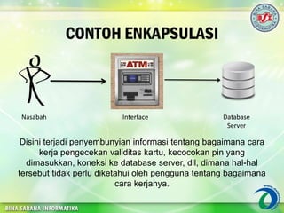 CONTOH ENKAPSULASI
Nasabah Interface Database
Server
Disini terjadi penyembunyian informasi tentang bagaimana cara
kerja pengecekan validitas kartu, kecocokan pin yang
dimasukkan, koneksi ke database server, dll, dimana hal-hal
tersebut tidak perlu diketahui oleh pengguna tentang bagaimana
cara kerjanya.
 