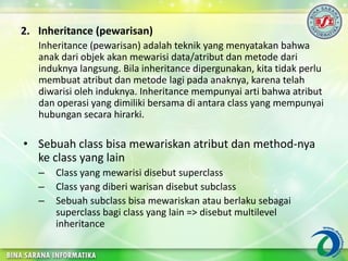 2. Inheritance (pewarisan)
Inheritance (pewarisan) adalah teknik yang menyatakan bahwa
anak dari objek akan mewarisi data/atribut dan metode dari
induknya langsung. Bila inheritance dipergunakan, kita tidak perlu
membuat atribut dan metode lagi pada anaknya, karena telah
diwarisi oleh induknya. Inheritance mempunyai arti bahwa atribut
dan operasi yang dimiliki bersama di antara class yang mempunyai
hubungan secara hirarki.
• Sebuah class bisa mewariskan atribut dan method-nya
ke class yang lain
– Class yang mewarisi disebut superclass
– Class yang diberi warisan disebut subclass
– Sebuah subclass bisa mewariskan atau berlaku sebagai
superclass bagi class yang lain => disebut multilevel
inheritance
 