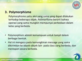 3. Polymorphisme
Polymorphisme yaitu aksi yang sama yang dapat dilakukan
terhadap beberapa objek. Polimorfisme berarti bahwa
operasi yang sama mungkin mempunyai perbedaan dalam
kelas yang berbeda.
• Polymorphism adalah kemampuan untuk tampil dalam
berbagai bentuk.
• Hal ini mengacu pada kemungkinan message yang sama
dikirimkan ke obyek-obyek lain pada class yang berbeda, dan
merespon secara berbeda.
 