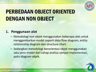 PERBEDAAN OBJECT ORIENTED
DENGAN NON OBJECT
1. Penggunaan alat
– Metodologi non objek menggunakan beberapa alat untuk
menggambarkan model seperti data flow diagram, entity
relationship diagram dan structure chart.
– Sedangkan metodologi berorientasi objek menggunakan
satu jenis model dari tahap analisa sampai implementasi,
yaitu diagram objek.
 