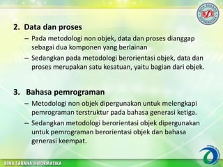 2. Data dan proses
– Pada metodologi non objek, data dan proses dianggap
sebagai dua komponen yang berlainan
– Sedangkan pada metodologi berorientasi objek, data dan
proses merupakan satu kesatuan, yaitu bagian dari objek.
3. Bahasa pemrograman
– Metodologi non objek dipergunakan untuk melengkapi
pemrograman terstruktur pada bahasa generasi ketiga.
– Sedangkan metodologi berorientasi objek dipergunakan
untuk pemrograman berorientasi objek dan bahasa
generasi keempat.
 