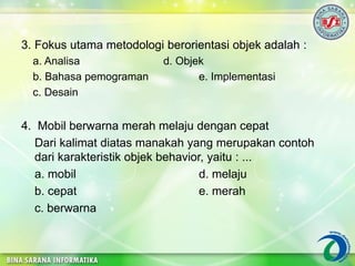 3. Fokus utama metodologi berorientasi objek adalah :
a. Analisa d. Objek
b. Bahasa pemograman e. Implementasi
c. Desain
4. Mobil berwarna merah melaju dengan cepat
Dari kalimat diatas manakah yang merupakan contoh
dari karakteristik objek behavior, yaitu : ...
a. mobil d. melaju
b. cepat e. merah
c. berwarna
 