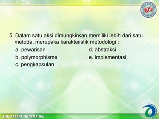 5. Dalam satu aksi dimungkinkan memiliki lebih dari satu
metoda, merupaka karakteristik metodologi :
a. pewarisan d. abstraksi
b. polymorphisme e. implementasi
c. pengkapsulan
 