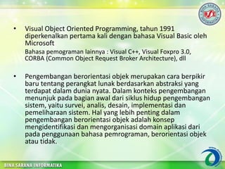 • Visual Object Oriented Programming, tahun 1991
diperkenalkan pertama kali dengan bahasa Visual Basic oleh
Microsoft
Bahasa pemograman lainnya : Visual C++, Visual Foxpro 3.0,
CORBA (Common Object Request Broker Architecture), dll
• Pengembangan berorientasi objek merupakan cara berpikir
baru tentang perangkat lunak berdasarkan abstraksi yang
terdapat dalam dunia nyata. Dalam konteks pengembangan
menunjuk pada bagian awal dari siklus hidup pengembangan
sistem, yaitu survei, analis, desain, implementasi dan
pemeliharaan sistem. Hal yang lebih penting dalam
pengembangan berorientasi objek adalah konsep
mengidentifikasi dan mengorganisasi domain aplikasi dari
pada penggunaan bahasa pemrograman, berorientasi objek
atau tidak.
 