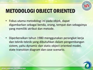 METODOLOGI OBJECT ORIENTED
• Fokus utama metodologi ini pada objek, dapat
digambarkan sebagai benda, orang, tempat dan sebagainya
yang memiliki atribut dan metode.
• Diperkenalkan tahun 1980 menggunakan perangkat kerja
dan teknik-teknik yang dibutuhkan dalam pengembangan
sistem, yaitu dynamic dan static object oriented model,
state transition diagram dan case scenario.
 