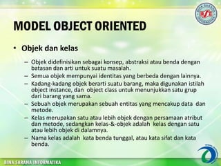 MODEL OBJECT ORIENTED
• Objek dan kelas
– Objek didefinisikan sebagai konsep, abstraksi atau benda dengan
batasan dan arti untuk suatu masalah.
– Semua objek mempunyai identitas yang berbeda dengan lainnya.
– Kadang-kadang objek berarti suatu barang, maka digunakan istilah
object instance, dan object class untuk menunjukkan satu grup
dari barang yang sama.
– Sebuah objek merupakan sebuah entitas yang mencakup data dan
metode.
– Kelas merupakan satu atau lebih objek dengan persamaan atribut
dan metode, sedangkan kelas-&-objek adalah kelas dengan satu
atau lebih objek di dalamnya.
– Nama kelas adalah kata benda tunggal, atau kata sifat dan kata
benda.
 