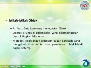 • Istilah-istilah Objek
– Atribut : Data item yang menegaskan Objek
– Operasi : Fungsi di dalam kelas yang dikombinasikan
bentuk tingkah laku kelas
– Metode : Pelaksanaan prosedur (badan dari kode yang
mengeksekusi respon terhadap permintaan objek lain di
dalam sistem).
 