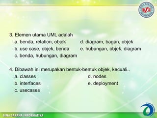 3. Elemen utama UML adalah
a. benda, relation, objek d. diagram, bagan, objek
b. use case, objek, benda e. hubungan, objek, diagram
c. benda, hubungan, diagram
4. Dibawah ini merupakan bentuk-bentuk objek, kecuali..
a. classes d. nodes
b. interfaces e. deployment
c. usecases
 