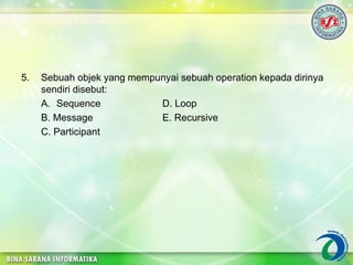 5. Sebuah objek yang mempunyai sebuah operation kepada dirinya
sendiri disebut:
A. Sequence D. Loop
B. Message E. Recursive
C. Participant
 