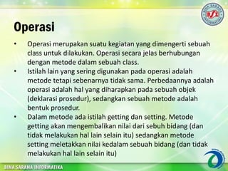 Operasi
• Operasi merupakan suatu kegiatan yang dimengerti sebuah
class untuk dilakukan. Operasi secara jelas berhubungan
dengan metode dalam sebuah class.
• Istilah lain yang sering digunakan pada operasi adalah
metode tetapi sebenarnya tidak sama. Perbedaannya adalah
operasi adalah hal yang diharapkan pada sebuah objek
(deklarasi prosedur), sedangkan sebuah metode adalah
bentuk prosedur.
• Dalam metode ada istilah getting dan setting. Metode
getting akan mengembalikan nilai dari sebuh bidang (dan
tidak melakukan hal lain selain itu) sedangkan metode
setting meletakkan nilai kedalam sebuah bidang (dan tidak
melakukan hal lain selain itu)
 