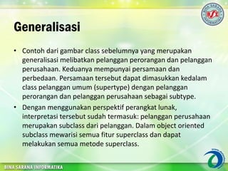 Generalisasi
• Contoh dari gambar class sebelumnya yang merupakan
generalisasi melibatkan pelanggan perorangan dan pelanggan
perusahaan. Keduanya mempunyai persamaan dan
perbedaan. Persamaan tersebut dapat dimasukkan kedalam
class pelanggan umum (supertype) dengan pelanggan
perorangan dan pelanggan perusahaan sebagai subtype.
• Dengan menggunakan perspektif perangkat lunak,
interpretasi tersebut sudah termasuk: pelanggan perusahaan
merupakan subclass dari pelanggan. Dalam object oriented
subclass mewarisi semua fitur superclass dan dapat
melakukan semua metode superclass.
 