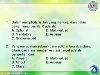 1. Dalam multiplicity, istilah yang menunjukkan batas
bawah yang bernilai 0 adalah:
A. Optional D. Multi-valued
B. Mandatory E. Asosiasi
C. Single-valued
2. Yang merupakan sebuah garis solid antara dua class,
ditarik dari class sumber ke class target adalah
pengertian dari:
A. Properti D. Multi-valued
B. Atribut E. Asosiasi
C. Class
 