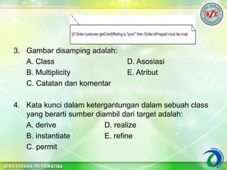 3. Gambar disamping adalah:
A. Class D. Asosiasi
B. Multiplicity E. Atribut
C. Catatan dan komentar
4. Kata kunci dalam ketergantungan dalam sebuah class
yang berarti sumber diambil dari target adalah:
A. derive D. realize
B. instantiate E. refine
C. permit
 