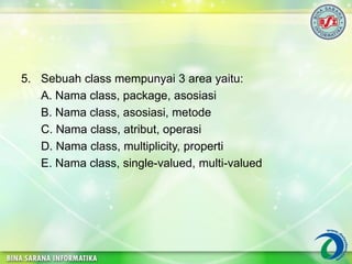 5. Sebuah class mempunyai 3 area yaitu:
A. Nama class, package, asosiasi
B. Nama class, asosiasi, metode
C. Nama class, atribut, operasi
D. Nama class, multiplicity, properti
E. Nama class, single-valued, multi-valued
 