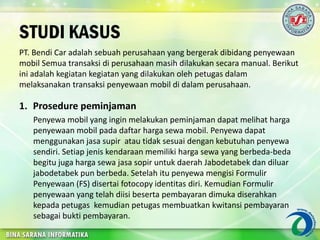 STUDI KASUS
PT. Bendi Car adalah sebuah perusahaan yang bergerak dibidang penyewaan
mobil Semua transaksi di perusahaan masih dilakukan secara manual. Berikut
ini adalah kegiatan kegiatan yang dilakukan oleh petugas dalam
melaksanakan transaksi penyewaan mobil di dalam perusahaan.
1. Prosedure peminjaman
Penyewa mobil yang ingin melakukan peminjaman dapat melihat harga
penyewaan mobil pada daftar harga sewa mobil. Penyewa dapat
menggunakan jasa supir atau tidak sesuai dengan kebutuhan penyewa
sendiri. Setiap jenis kendaraan memiliki harga sewa yang berbeda-beda
begitu juga harga sewa jasa sopir untuk daerah Jabodetabek dan diluar
jabodetabek pun berbeda. Setelah itu penyewa mengisi Formulir
Penyewaan (FS) disertai fotocopy identitas diri. Kemudian Formulir
penyewaan yang telah diisi beserta pembayaran dimuka diserahkan
kepada petugas kemudian petugas membuatkan kwitansi pembayaran
sebagai bukti pembayaran.
 