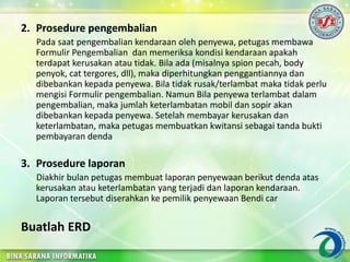 2. Prosedure pengembalian
Pada saat pengembalian kendaraan oleh penyewa, petugas membawa
Formulir Pengembalian dan memeriksa kondisi kendaraan apakah
terdapat kerusakan atau tidak. Bila ada (misalnya spion pecah, body
penyok, cat tergores, dll), maka diperhitungkan penggantiannya dan
dibebankan kepada penyewa. Bila tidak rusak/terlambat maka tidak perlu
mengisi Formulir pengembalian. Namun Bila penyewa terlambat dalam
pengembalian, maka jumlah keterlambatan mobil dan sopir akan
dibebankan kepada penyewa. Setelah membayar kerusakan dan
keterlambatan, maka petugas membuatkan kwitansi sebagai tanda bukti
pembayaran denda
3. Prosedure laporan
Diakhir bulan petugas membuat laporan penyewaan berikut denda atas
kerusakan atau keterlambatan yang terjadi dan laporan kendaraan.
Laporan tersebut diserahkan ke pemilik penyewaan Bendi car
Buatlah ERD
 