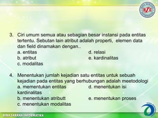 3. Ciri umum semua atau sebagian besar instansi pada entitas
tertentu. Sebutan lain atribut adalah properti, elemen data
dan field dinamakan dengan..
a. entitas d. relasi
b. atribut e. kardinalitas
c. modalitas
4. Menentukan jumlah kejadian satu entitas untuk sebuah
kejadian pada entitas yang berhubungan adalah meetodologi
a. mementukan entitas d. menentukan isi
kardinalitas
b. menentukan atributt e. menentukan proses
c. menentukan modalitas
 