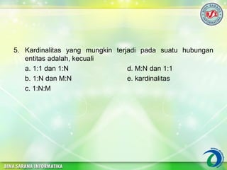 5. Kardinalitas yang mungkin terjadi pada suatu hubungan
entitas adalah, kecuali
a. 1:1 dan 1:N d. M:N dan 1:1
b. 1:N dan M:N e. kardinalitas
c. 1:N:M
 