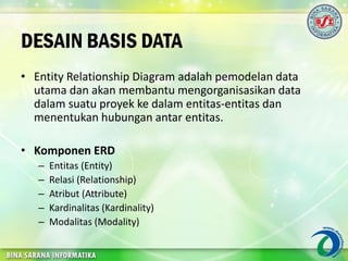 DESAIN BASIS DATA
• Entity Relationship Diagram adalah pemodelan data
utama dan akan membantu mengorganisasikan data
dalam suatu proyek ke dalam entitas-entitas dan
menentukan hubungan antar entitas.
• Komponen ERD
– Entitas (Entity)
– Relasi (Relationship)
– Atribut (Attribute)
– Kardinalitas (Kardinality)
– Modalitas (Modality)
 