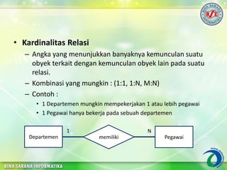 • Kardinalitas Relasi
– Angka yang menunjukkan banyaknya kemunculan suatu
obyek terkait dengan kemunculan obyek lain pada suatu
relasi.
– Kombinasi yang mungkin : (1:1, 1:N, M:N)
– Contoh :
• 1 Departemen mungkin mempekerjakan 1 atau lebih pegawai
• 1 Pegawai hanya bekerja pada sebuah departemen
memilikiDepartemen Pegawai
1 N
 