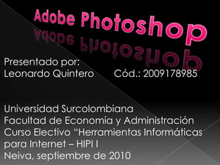 Adobe Photoshop Presentado por: Leonardo Quintero	Cód.: 2009178985 Universidad Surcolombiana Facultad de Economía y Administración Curso Electivo “Herramientas Informáticas para Internet – HIPI I Neiva, septiembre de 2010 
