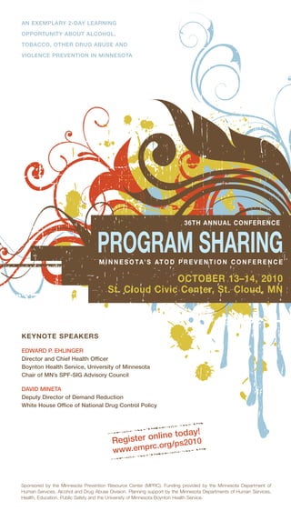 AN EXEMPLARY 2-DAY LEARNING

OPPORTUNITY ABOUT ALCOHOL,

TOBACCO, OTHER DRUG ABUSE AND

VIOLENCE PREVENTION IN MINNESOTA




                                                                         36TH ANNUAL CONFERENCE



                                  PROGRAM SHARING
                                   M I N N E S O TA’ S AT O D P R E V E N T I O N C O N F E R E N C E

                                                      OCTOBER 13–14, 2010
                                       St. Cloud Civic Center, St. Cloud, MN



KEYNOTE SPEAKERS

EDWARD P. EHLINGER
Director and Chief Health Officer
Boynton Health Service, University of Minnesota
Chair of MN’s SPF-SIG Advisory Council

DAVID MINETA
Deputy Director of Demand Reduction
White House Office of National Drug Control Policy



                                                              y!
                                                   nline toda
                                         Register o rg/ps2010
                                                          rc.o
                                         www.emp



Sponsored by the Minnesota Prevention Resource Center (MPRC). Funding provided by the Minnesota Department of
Human Services, Alcohol and Drug Abuse Division. Planning support by the Minnesota Departments of Human Services,
Health, Education, Public Safety and the University of Minnesota Boynton Health Service.
 