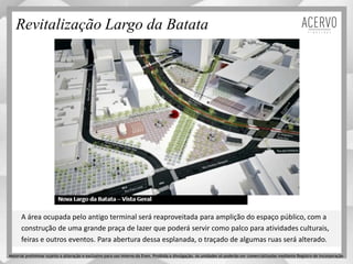 Revitalização Largo da Batata
A área ocupada pelo antigo terminal será reaproveitada para amplição do espaço público, com a
construção de uma grande praça de lazer que poderá servir como palco para atividades culturais,
feiras e outros eventos. Para abertura dessa esplanada, o traçado de algumas ruas será alterado.
Material preliminar sujeito a alteração e exclusivo para uso interno da Even. Proibida a divulgação. As unidades só poderão ser comercializadas mediante Registro de Incorporação
 