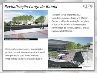 Revitalização Largo da Batata
Também serão implantados 2
calçadoes, nas ruas Guaicuí e Martim
Carrasco, além da realização dos pisos,
arborização, iluminação e quisques
com bancas de jornais, bancos, lixeiras
e cabines telefônicas.
Com as obras concluídas, a população
poderá usufruir de uma área tradicional,
com potencial para investimentos
imobiliários e empresariais renovado.
Material preliminar sujeito a alteração e exclusivo para uso interno da Even. Proibida a divulgação. As unidades só poderão ser comercializadas mediante Registro de Incorporação
 