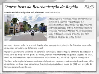 A Subprefeitura Pinheiros iniciou em março obras
que visam a reforma, requalificação e a
acessibilidade das calçadas da Rua dos Pinheiros,
no trecho localizado entre a Avenida Faria Lima e
a Avenida Pedroso de Moraes. As novas calçadas
serão feitas com concreto armado e piso tátil
direcional ao longo de todo o trecho.
Outros itens da Reurbanização da Região
Rua dos Pinheiros vai ganhar calçada nova - 23 de Abril de 2012
As novas calçadas terão de piso tátil direcional ao longo de todo o trecho, facilitando a locomoção
de pessoas portadoras de deficiência visual.
O piso vai ganhar uma faixa livre em concreto, com largura adequada para o trânsito de pedestres e
outra junto ao meio fio com grama e árvores, além do realinhamento das guias e sarjetas. No total,
serão 350m de extensão de cada lado da via, totalizando 3.800 mil m² de calçadas readequadas.
Também serão implantadas rampas de acessibilidade nas esquinas e na travessia de pedestres, além
de canteiros verdes e novo paisagismo. A revitalização iniciada em março de 2012 tem previsão de
término para junho deste ano.
Material preliminar sujeito a alteração e exclusivo para uso interno da Even. Proibida a divulgação. As unidades só poderão ser comercializadas mediante Registro de Incorporação
 