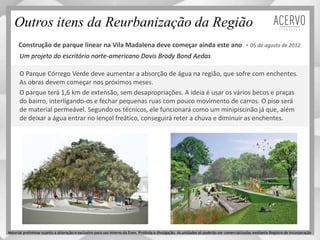 Um projeto do escritório norte-americano Davis Brody Bond Aedas
Outros itens da Reurbanização da Região
Construção de parque linear na Vila Madalena deve começar ainda este ano - 05 de agosto de 2012
O Parque Córrego Verde deve aumentar a absorção de água na região, que sofre com enchentes.
As obras devem começar nos próximos meses.
O parque terá 1,6 km de extensão, sem desapropriações. A ideia é usar os vários becos e praças
do bairro, interligando-os e fechar pequenas ruas com pouco movimento de carros. O piso será
de material permeável. Segundo os técnicos, ele funcionará como um minipiscinão já que, além
de deixar a água entrar no lençol freático, conseguirá reter a chuva e diminuir as enchentes.
Material preliminar sujeito a alteração e exclusivo para uso interno da Even. Proibida a divulgação. As unidades só poderão ser comercializadas mediante Registro de Incorporação
 