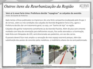 Vem aí à nova Faria Lima: Prefeitura decide “repaginar” as calçadas da avenida
Fonte: Da Gazeta de Pinheiros
Após tantas críticas publicadas na imprensa e de uma forte campanha encabeçada pelo Grupo 1
de Jornais, sobre as más condições das calçadas da Avenida Brigadeiro Faria Lima, agora a
Prefeitura decidiu dar um tratamento geral, ou seja, um “banho de loja” na região.
Calçadas vão ganhar tratamento semelhante ao da Avenida Paulista. Além de piso com cimento
moldado com faixa de orientação para deficientes visuais, fios serão aterrados e a iluminação,
toda feita com lâmpadas de LED, será direcionada aos pedestres, em vez dos carros.
O passeio deverá ficar mais amplo e a sensação de mais espaço ocorrerá porque, além das
substituição dos postes de concreto pelos metálicos, o mobiliário urbano da via será padronizado.
Imagem ilustrativa de como poderá ficar a Av. Faria Lima.
Outros itens da Reurbanização da Região
Material preliminar sujeito a alteração e exclusivo para uso interno da Even. Proibida a divulgação. As unidades só poderão ser comercializadas mediante Registro de Incorporação
 