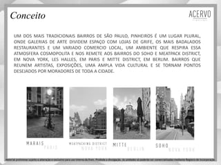 UM DOS MAIS TRADICIONAIS BAIRROS DE SÃO PAULO, PINHEIROS É UM LUGAR PLURAL,
ONDE GALERIAS DE ARTE DIVIDEM ESPAÇO COM LOJAS DE GRIFE, OS MAIS BADALADOS
RESTAURANTES E UM VARIADO COMERCIO LOCAL, UM AMBIENTE QUE RESPIRA ESSA
ATMOSFERA COSMOPOLITA E NOS REMETE AOS BAIRROS DO SOHO E MEATPACK DISTRICT,
EM NOVA YORK, LES HALLES, EM PARIS E MITTE DISTRICT, EM BERLIM. BAIRROS QUE
REUNEM ARTISTAS, EXPOSIÇÕES, UMA AMPLA VIDA CULTURAL E SE TORNAM PONTOS
DESEJADOS POR MORADORES DE TODA A CIDADE.
Conceito
Material preliminar sujeito a alteração e exclusivo para uso interno da Even. Proibida a divulgação. As unidades só poderão ser comercializadas mediante Registro de Incorporação
 