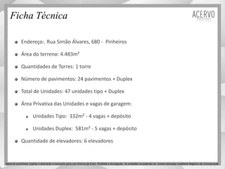 Ficha Técnica
Endereço:. Rua Simão Álvares, 680 - Pinheiros
Área do terreno: 4.483m²
Quantidades de Torres: 1 torre
Número de pavimentos: 24 pavimentos + Duplex
Total de Unidades: 47 unidades tipo + Duplex
Área Privativa das Unidades e vagas de garagem:
Unidades Tipo: 332m² - 4 vagas + depósito
Unidades Duplex: 581m² - 5 vagas + depósito
Quantidade de elevadores: 6 elevadores
Material preliminar sujeito a alteração e exclusivo para uso interno da Even. Proibida a divulgação. As unidades só poderão ser comercializadas mediante Registro de Incorporação
 