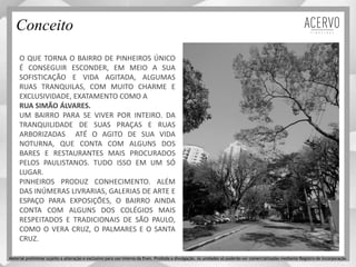 Conceito
O QUE TORNA O BAIRRO DE PINHEIROS ÚNICO
É CONSEGUIR ESCONDER, EM MEIO A SUA
SOFISTICAÇÃO E VIDA AGITADA, ALGUMAS
RUAS TRANQUILAS, COM MUITO CHARME E
EXCLUSIVIDADE, EXATAMENTO COMO A
RUA SIMÃO ÁLVARES.
UM BAIRRO PARA SE VIVER POR INTEIRO. DA
TRANQUILIDADE DE SUAS PRAÇAS E RUAS
ARBORIZADAS ATÉ O AGITO DE SUA VIDA
NOTURNA, QUE CONTA COM ALGUNS DOS
BARES E RESTAURANTES MAIS PROCURADOS
PELOS PAULISTANOS. TUDO ISSO EM UM SÓ
LUGAR.
PINHEIROS PRODUZ CONHECIMENTO. ALÉM
DAS INÚMERAS LIVRARIAS, GALERIAS DE ARTE E
ESPAÇO PARA EXPOSIÇÕES, O BAIRRO AINDA
CONTA COM ALGUNS DOS COLÉGIOS MAIS
RESPEITADOS E TRADICIONAIS DE SÃO PAULO,
COMO O VERA CRUZ, O PALMARES E O SANTA
CRUZ.
Material preliminar sujeito a alteração e exclusivo para uso interno da Even. Proibida a divulgação. As unidades só poderão ser comercializadas mediante Registro de Incorporação
 