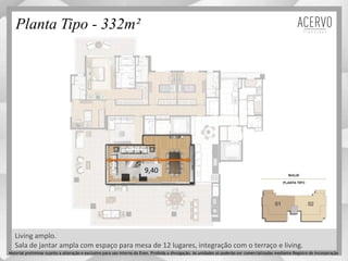 Living amplo.
Planta Tipo - 332m²
9,40
Sala de jantar ampla com espaço para mesa de 12 lugares, integração com o terraço e living.
Material preliminar sujeito a alteração e exclusivo para uso interno da Even. Proibida a divulgação. As unidades só poderão ser comercializadas mediante Registro de Incorporação
 