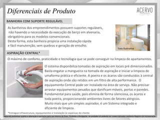 Diferenciais de Produto
O sistema disponibiliza tomadas de aspiração em locais pré dimensionados.
Basta engatar a mangueira na tomada de aspiração e iniciar a limpeza de
umaforma prática e eficiente. A poeira e os ácaros são conduzidos à central
de aspiração onde são retidos em um filtro de alta performance. O
equipamento Central pode ser instalado na área de serviço. Não precisar
arrastar equipamentos pesados que danificam móveis, portas e paredes.
O máximo de conforto, praticidade e tecnologia que se pode conseguir na limpeza de apartamentos.
Fundamental para saúde, pois elimina de forma silenciosa, os ácaros e
toda poeira, proporcionando ambientes livres de fatores alérgicos.
Muito mais que um simples aspirador, é um Sistema integrado e
eficiente de limpeza.
ASPIRAÇÃO CENTRAL*
BANHEIRA COM SUPORTE REGULÁVEL
As banheiras dos empreendimentos possuem suportes reguláveis,
não havendo a necessidade da execução de berço em alvenaria,
obrigatório para os modelos convencionais.
Desta forma, esta banheira propicia uma instalação rápida
e fácil manutenção, sem quebras e geração de entulho.
Foto Ilustrativa
Material preliminar sujeito a alteração e exclusivo para uso interno da Even. Proibida a divulgação. As unidades só poderão ser comercializadas mediante Registro de Incorporação
*Entregue infraestrutura, equipamentos e instalação às expensas do cliente.
 