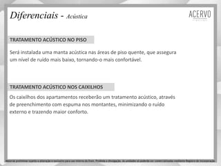 TRATAMENTO ACÚSTICO NOS CAIXILHOS
Diferenciais - Acústica
Será instalada uma manta acústica nas áreas de piso quente, que assegura
um nível de ruído mais baixo, tornando-o mais confortável.
Os caixilhos dos apartamentos receberão um tratamento acústico, através
de preenchimento com espuma nos montantes, minimizando o ruído
externo e trazendo maior conforto.
TRATAMENTO ACÚSTICO NO PISO
Material preliminar sujeito a alteração e exclusivo para uso interno da Even. Proibida a divulgação. As unidades só poderão ser comercializadas mediante Registro de Incorporação
 