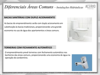 BACIAS SANITÁRIAS COM DUPLO ACIONAMENTO
As bacias do empreendimento serão com duplo acionamento em
substituição às bacias tradicionais, proporcionando uma grande
economia no uso de água dos apartamentos e áreas comuns.
TORNEIRAS COM FECHAMENTO AUTOMÁTICO
O empreendimento prevê torneiras com fechamento automático nos
banheiros das áreas comuns, proporcionando uma economia de água na
operação do condomínio.
Diferenciais Áreas Comuns – Instalações Hidráulicas
Material preliminar sujeito a alteração e exclusivo para uso interno da Even. Proibida a divulgação. As unidades só poderão ser comercializadas mediante Registro de Incorporação
 