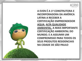 A EVEN É A 1ª CONSTRUTORA E
INCORPORADORA DA AMÉRICA
LATINA A RECEBER A
CERTIFICAÇÃO EMPREENDEDOR
AQUA, ALTA QUALIDADE
AMBIENTAL, A MAIS IMPORTANTE
CERTIFICAÇÃO AMBIENTAL DO
MUNDO. E A ASSUMIR UM
COMPROMISSO PARA TODOS OS
SEUS PRODUTOS RESIDENCIAIS
NA CIDADE DE SÃO PAULO
Material preliminar sujeito a alteração e exclusivo para uso interno da Even. Proibida a divulgação. As unidades só poderão ser comercializadas mediante Registro de Incorporação
 