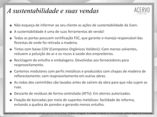 A sustentabilidade e suas vendas
Não esqueça de informar ao seu cliente as ações de sustentabilidade da Even.
A sustentabilidade é uma de suas ferramentas de venda!
Todas as portas possuem certificação FSC, que garante o manejo responsável das
florestas de onde foi retirada a madeira.
Tintas com baixo COV (Compostos Orgânicos Voláteis): Com menos solventes,
reduzem a poluição do ar e os riscos à saúde dos empreiteiros.
Reciclagem de entulho e embalagens: Devolvidas aos fornecedores para
reaproveitamento.
Canteiros modulares com perfis metálicos e produzidos com chapas de madeira de
reflorestamento: com reaproveitamento em outras obras.
As rodas dos caminhões são lavadas antes de saírem da obra para que não sujem as
ruas.
Descarte de resíduos de forma controlada (ATTs): Em aterros autorizados.
Fixação de bancadas por meio de suportes metálicos: facilidade de reforma,
evitando a quebra de paredes e gerando menos entulho.
Material preliminar sujeito a alteração e exclusivo para uso interno da Even. Proibida a divulgação. As unidades só poderão ser comercializadas mediante Registro de Incorporação
 