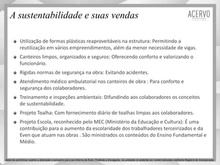 A sustentabilidade e suas vendas
Utilização de formas plásticas reaproveitáveis na estrutura: Permitindo a
reutilização em vários empreendimentos, além da menor necessidade de vigas.
Canteiros limpos, organizados e seguros: Oferecendo conforto e valorizando o
funcionário.
Rígidas normas de segurança na obra: Evitando acidentes.
Atendimento médico ambulatorial nos canteiros de obra : Para conforto e
segurança dos colaboradores.
Treinamento e inspeções ambientais: Difundindo aos colaboradores os conceitos
de sustentabilidade.
Projeto Toalha: Com fornecimento diário de toalhas limpas aos colaboradores.
Projeto Escola, reconhecido pelo MEC (Ministério da Educação e Cultura): É uma
contribuição para o aumento da escolaridade dos trabalhadores terceirizados e da
Even que atuam nas obras . São ministrados os conteúdos do Ensino Fundamental e
Médio.
Material preliminar sujeito a alteração e exclusivo para uso interno da Even. Proibida a divulgação. As unidades só poderão ser comercializadas mediante Registro de Incorporação
 