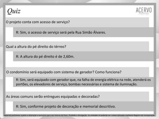 Quiz
O projeto conta com acesso de serviço?
Qual a altura do pé direito do térreo?
O condomínio será equipado com sistema de gerador? Como funciona?
As áreas comuns serão entregues equipadas e decoradas?
R: Sim, o acesso de serviço será pela Rua Simão Álvares.
R: A altura do pé direito é de 2,60m.
R: Sim, será equipado com gerador que, na falha de energia elétrica na rede, atenderá os
portões, os elevadores de serviço, bombas necessárias e sistema de iluminação.
R: Sim, conforme projeto de decoração e memorial descritivo.
Material preliminar sujeito a alteração e exclusivo para uso interno da Even. Proibida a divulgação. As unidades só poderão ser comercializadas mediante Registro de Incorporação
 